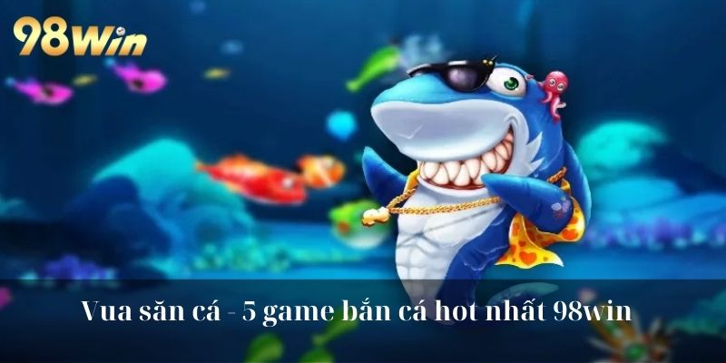 Vua săn cá - 5 game bắn cá hot nhất 98win