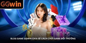 Blog game GGWin chia sẻ cách chơi game đổi thưởng